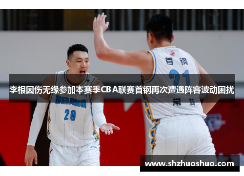 李根因伤无缘参加本赛季CBA联赛首钢再次遭遇阵容波动困扰