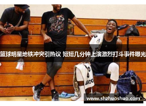 篮球明星地铁冲突引热议 短短几分钟上演激烈打斗事件曝光