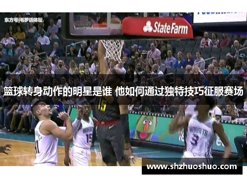 篮球转身动作的明星是谁 他如何通过独特技巧征服赛场
