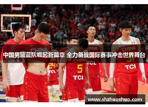 中国男篮蓝队崛起新篇章 全力备战国际赛事冲击世界舞台