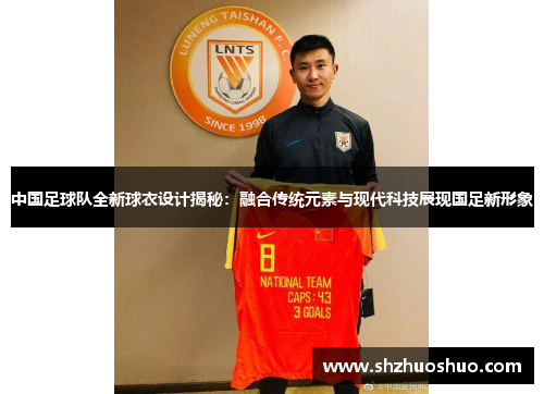 中国足球队全新球衣设计揭秘：融合传统元素与现代科技展现国足新形象