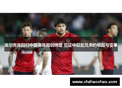 埃尔克森回归中国赛场再创辉煌 见证中超新风潮的崛起与变革